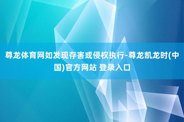 尊龙体育网如发现存害或侵权执行-尊龙凯龙时(中国)官方网站 登录入口