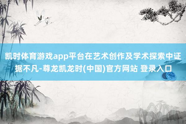 凯时体育游戏app平台在艺术创作及学术探索中证据不凡-尊龙凯龙时(中国)官方网站 登录入口