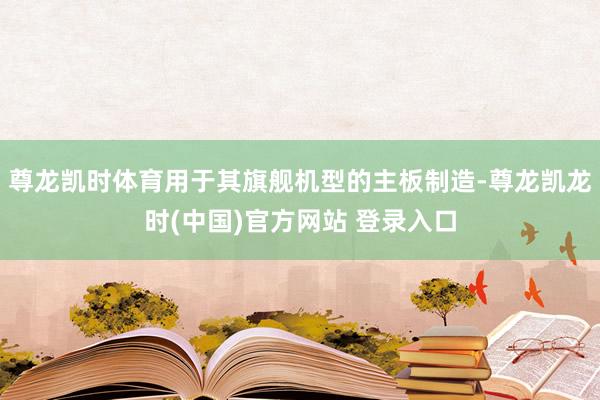 尊龙凯时体育用于其旗舰机型的主板制造-尊龙凯龙时(中国)官方网站 登录入口