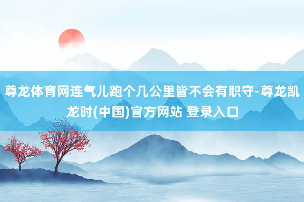 尊龙体育网连气儿跑个几公里皆不会有职守-尊龙凯龙时(中国)官方网站 登录入口