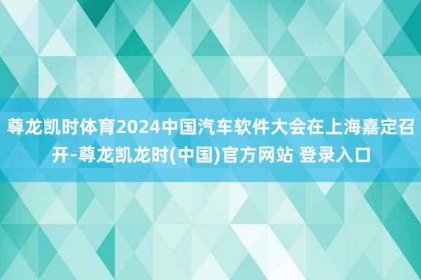 尊龙凯时体育2024中国汽车软件大会在上海嘉定召开-尊龙凯龙时(中国)官方网站 登录入口