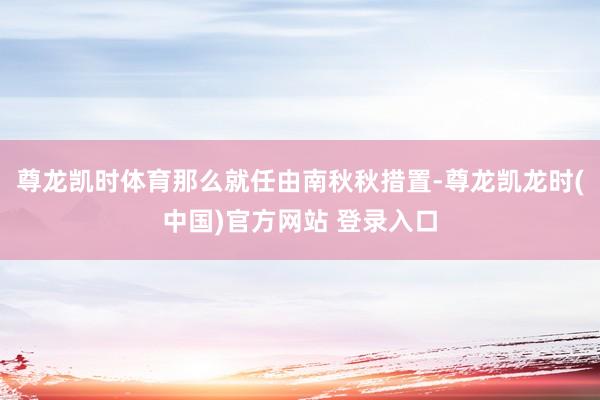 尊龙凯时体育那么就任由南秋秋措置-尊龙凯龙时(中国)官方网站 登录入口