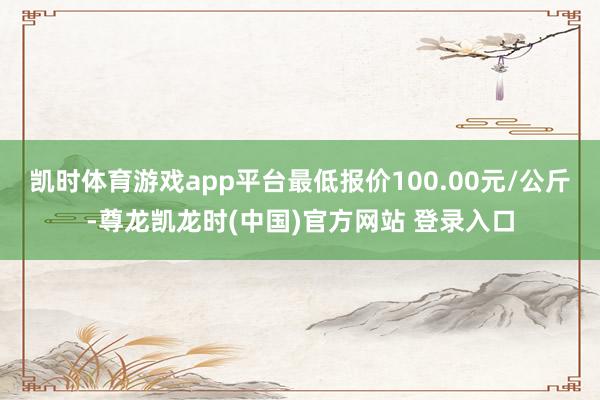 凯时体育游戏app平台最低报价100.00元/公斤-尊龙凯龙时(中国)官方网站 登录入口