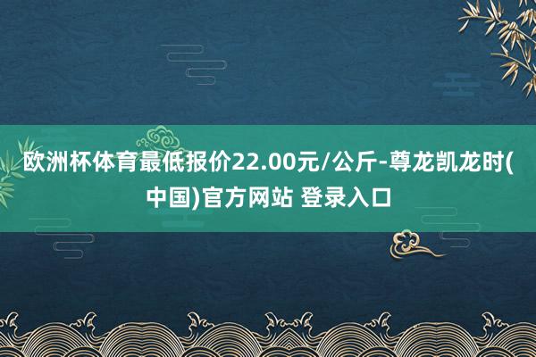 欧洲杯体育最低报价22.00元/公斤-尊龙凯龙时(中国)官方网站 登录入口
