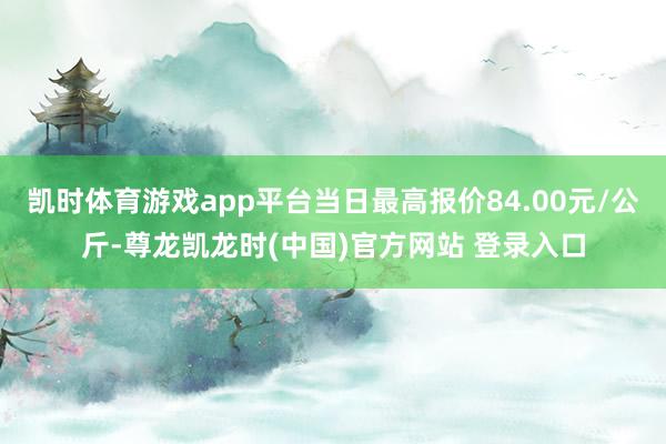凯时体育游戏app平台当日最高报价84.00元/公斤-尊龙凯龙时(中国)官方网站 登录入口