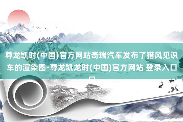 尊龙凯时(中国)官方网站奇瑞汽车发布了猎风见识车的渲染图-尊龙凯龙时(中国)官方网站 登录入口