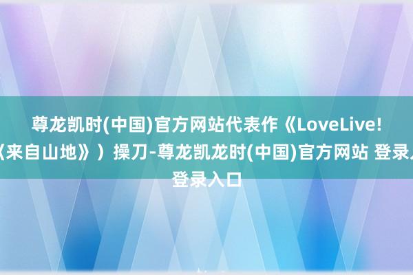尊龙凯时(中国)官方网站代表作《LoveLive!》《来自山地》）操刀-尊龙凯龙时(中国)官方网站 登录入口