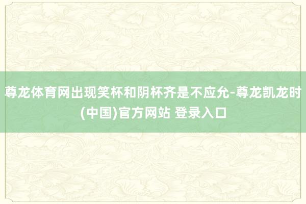 尊龙体育网出现笑杯和阴杯齐是不应允-尊龙凯龙时(中国)官方网站 登录入口