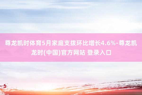 尊龙凯时体育5月家庭支拨环比增长4.6%-尊龙凯龙时(中国)官方网站 登录入口