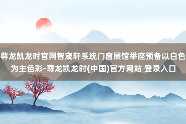 尊龙凯龙时官网智宬轩系统门窗展馆举座预备以白色为主色彩-尊龙凯龙时(中国)官方网站 登录入口