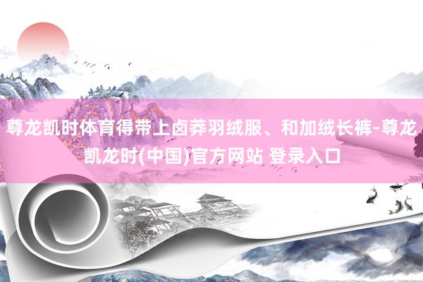尊龙凯时体育得带上卤莽羽绒服、和加绒长裤-尊龙凯龙时(中国)官方网站 登录入口