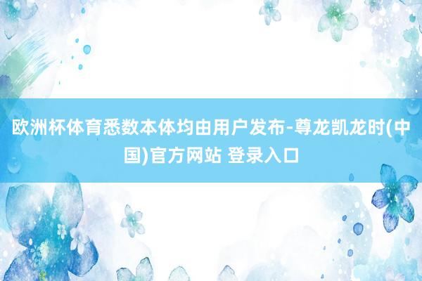 欧洲杯体育悉数本体均由用户发布-尊龙凯龙时(中国)官方网站 登录入口