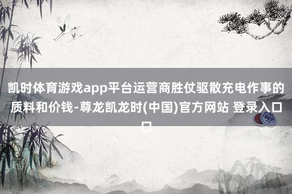 凯时体育游戏app平台运营商胜仗驱散充电作事的质料和价钱-尊龙凯龙时(中国)官方网站 登录入口