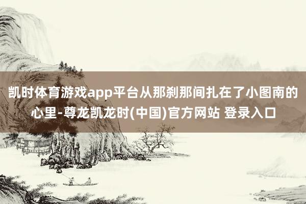 凯时体育游戏app平台从那刹那间扎在了小图南的心里-尊龙凯龙时(中国)官方网站 登录入口