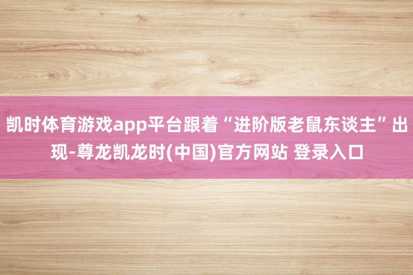凯时体育游戏app平台跟着“进阶版老鼠东谈主”出现-尊龙凯龙时(中国)官方网站 登录入口