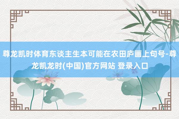 尊龙凯时体育东谈主生本可能在农田庐画上句号-尊龙凯龙时(中国)官方网站 登录入口