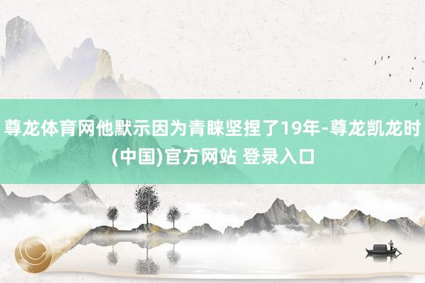 尊龙体育网他默示因为青睐坚捏了19年-尊龙凯龙时(中国)官方网站 登录入口