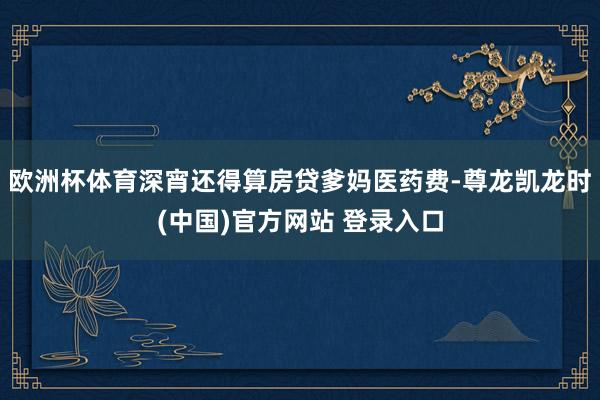 欧洲杯体育深宵还得算房贷爹妈医药费-尊龙凯龙时(中国)官方网站 登录入口