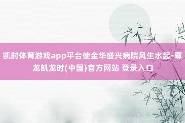 凯时体育游戏app平台使金华盛兴病院风生水起-尊龙凯龙时(中国)官方网站 登录入口