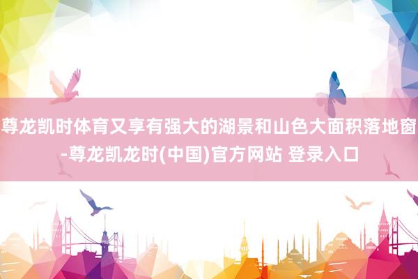 尊龙凯时体育又享有强大的湖景和山色大面积落地窗-尊龙凯龙时(中国)官方网站 登录入口