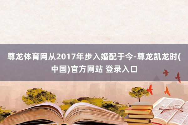 尊龙体育网从2017年步入婚配于今-尊龙凯龙时(中国)官方网站 登录入口
