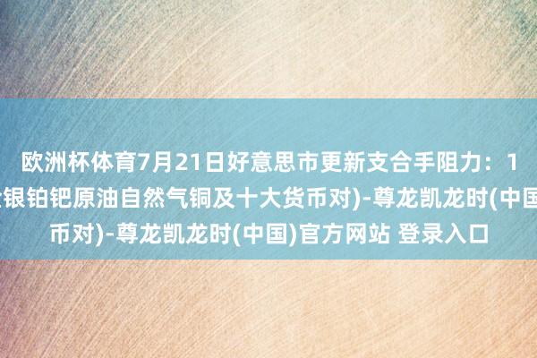 欧洲杯体育7月21日好意思市更新支合手阻力：18品种支合手阻力(金银铂钯原油自然气铜及十大货币对)-尊龙凯龙时(中国)官方网站 登录入口