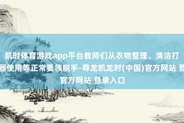 凯时体育游戏app平台教师们从衣物整理、清洁打扫、电器使用等正常要领脱手-尊龙凯龙时(中国)官方网站 登录入口