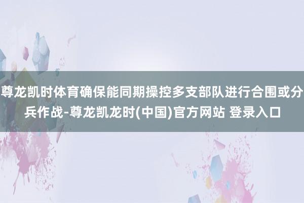 尊龙凯时体育确保能同期操控多支部队进行合围或分兵作战-尊龙凯龙时(中国)官方网站 登录入口