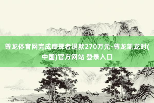 尊龙体育网完成糜掷者退款270万元-尊龙凯龙时(中国)官方网站 登录入口