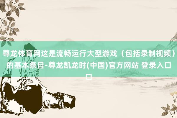 尊龙体育网这是流畅运行大型游戏（包括录制视频）的基本条目-尊龙凯龙时(中国)官方网站 登录入口