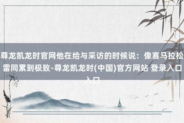 尊龙凯龙时官网他在给与采访的时候说：像赛马拉松雷同累到极致-尊龙凯龙时(中国)官方网站 登录入口