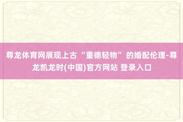 尊龙体育网展现上古 “重德轻物” 的婚配伦理-尊龙凯龙时(中国)官方网站 登录入口