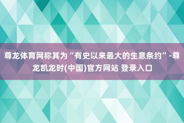 尊龙体育网称其为“有史以来最大的生意条约”-尊龙凯龙时(中国)官方网站 登录入口