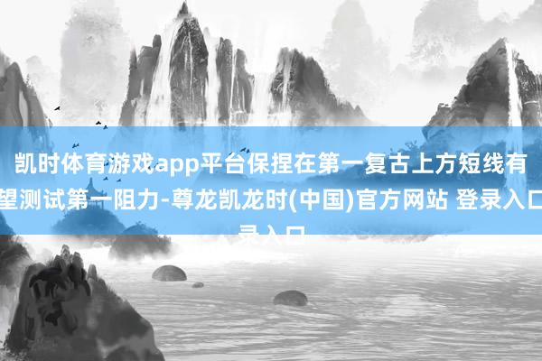 凯时体育游戏app平台保捏在第一复古上方短线有望测试第一阻力-尊龙凯龙时(中国)官方网站 登录入口