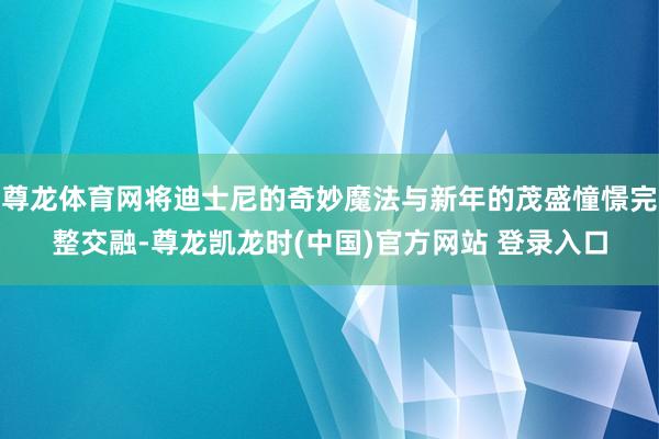 尊龙体育网将迪士尼的奇妙魔法与新年的茂盛憧憬完整交融-尊龙凯龙时(中国)官方网站 登录入口