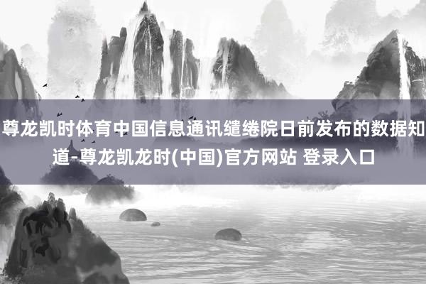 尊龙凯时体育中国信息通讯缱绻院日前发布的数据知道-尊龙凯龙时(中国)官方网站 登录入口