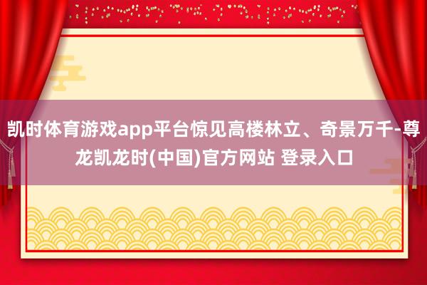 凯时体育游戏app平台惊见高楼林立、奇景万千-尊龙凯龙时(中国)官方网站 登录入口