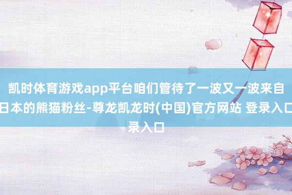 凯时体育游戏app平台咱们管待了一波又一波来自日本的熊猫粉丝-尊龙凯龙时(中国)官方网站 登录入口