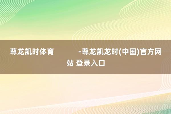 尊龙凯时体育            -尊龙凯龙时(中国)官方网站 登录入口