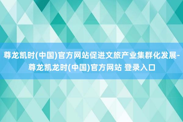尊龙凯时(中国)官方网站促进文旅产业集群化发展-尊龙凯龙时(中国)官方网站 登录入口