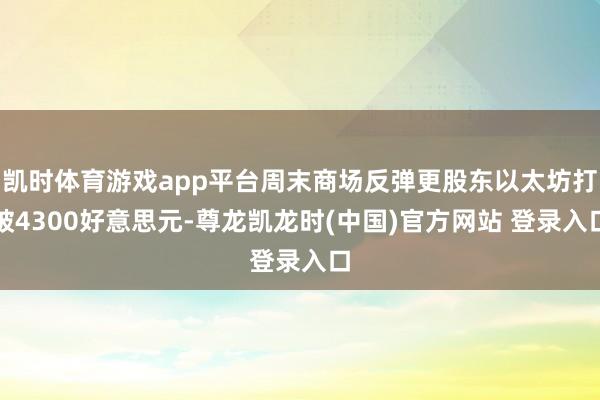 凯时体育游戏app平台周末商场反弹更股东以太坊打破4300好意思元-尊龙凯龙时(中国)官方网站 登录入口