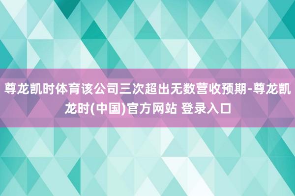 尊龙凯时体育该公司三次超出无数营收预期-尊龙凯龙时(中国)官方网站 登录入口