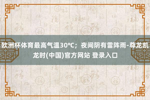 欧洲杯体育最高气温30℃；夜间阴有雷阵雨-尊龙凯龙时(中国)官方网站 登录入口
