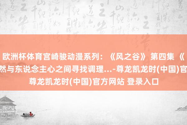 欧洲杯体育宫崎骏动漫系列：《风之谷》 第四集 《风之谷》，在当然与东说念主心之间寻找调理...-尊龙凯龙时(中国)官方网站 登录入口