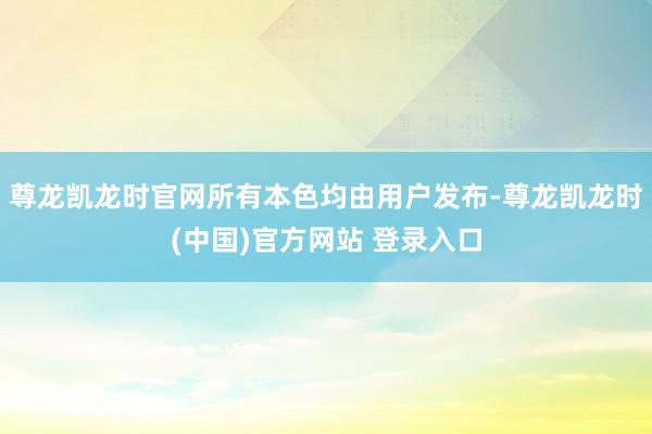 尊龙凯龙时官网所有本色均由用户发布-尊龙凯龙时(中国)官方网站 登录入口