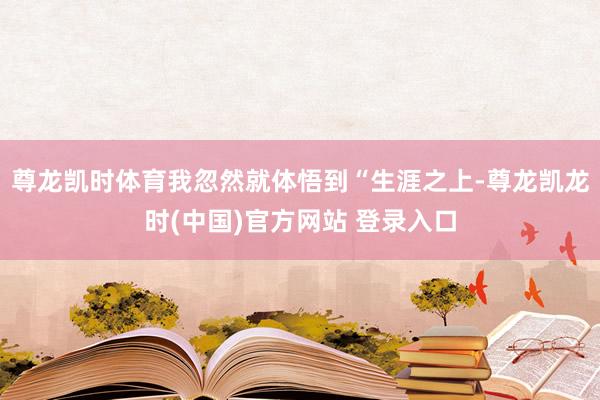 尊龙凯时体育我忽然就体悟到“生涯之上-尊龙凯龙时(中国)官方网站 登录入口