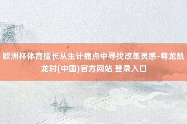 欧洲杯体育擅长从生计痛点中寻找改革灵感-尊龙凯龙时(中国)官方网站 登录入口
