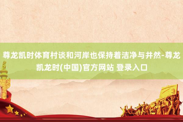 尊龙凯时体育村谈和河岸也保持着洁净与井然-尊龙凯龙时(中国)官方网站 登录入口