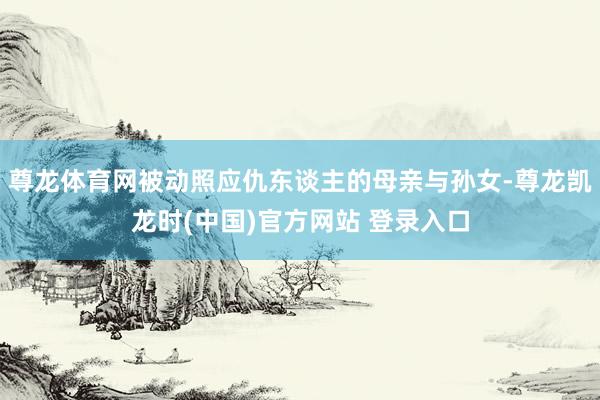 尊龙体育网被动照应仇东谈主的母亲与孙女-尊龙凯龙时(中国)官方网站 登录入口