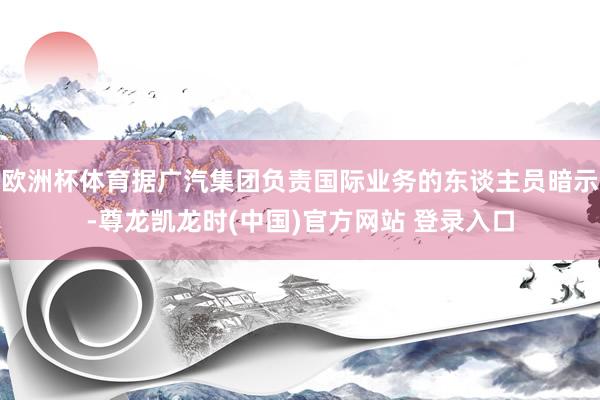 欧洲杯体育据广汽集团负责国际业务的东谈主员暗示-尊龙凯龙时(中国)官方网站 登录入口